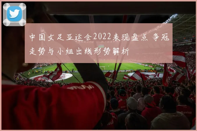 中国女足亚运会2022表现盘点 争冠走势与小组出线形势解析