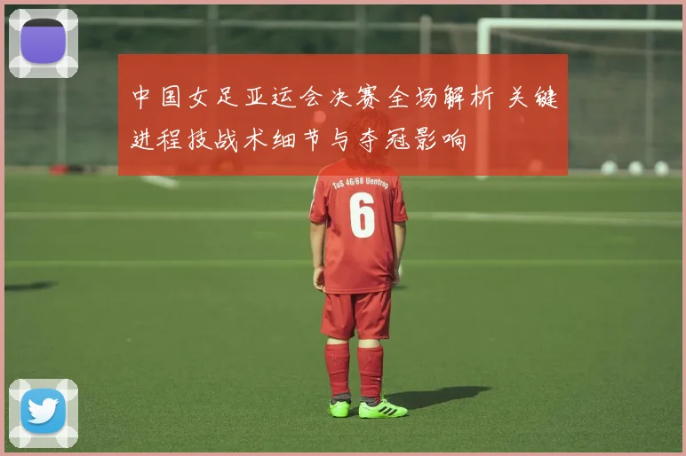中国女足亚运会决赛全场解析 关键进程技战术细节与夺冠影响