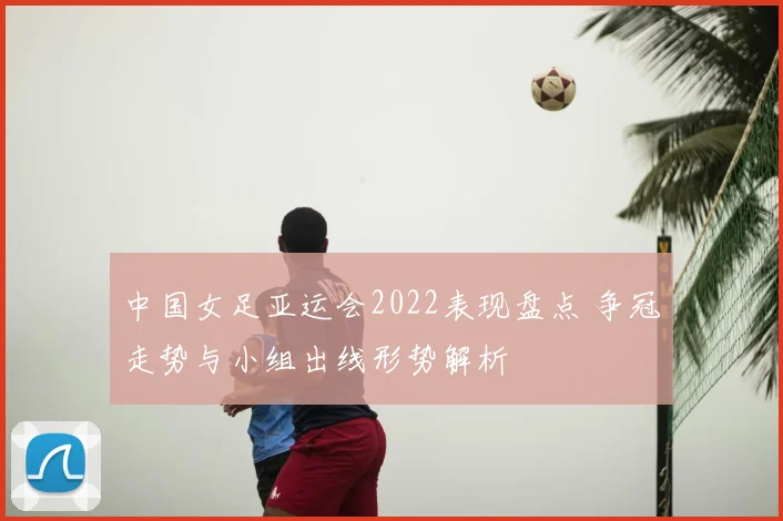 中国女足亚运会2022表现盘点 争冠走势与小组出线形势解析
